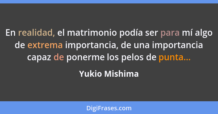 En realidad, el matrimonio podía ser para mí algo de extrema importancia, de una importancia capaz de ponerme los pelos de punta...... - Yukio Mishima