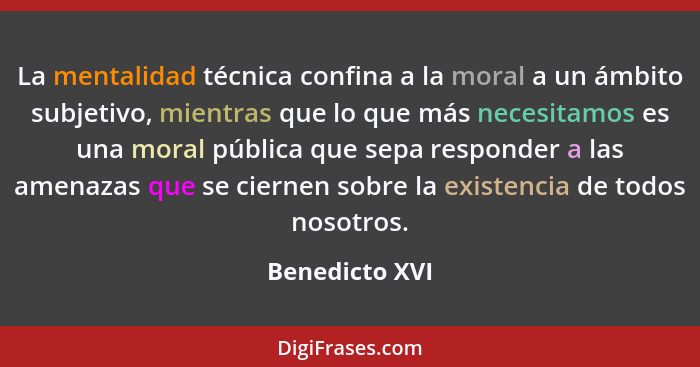 La mentalidad técnica confina a la moral a un ámbito subjetivo, mientras que lo que más necesitamos es una moral pública que sepa resp... - Benedicto XVI