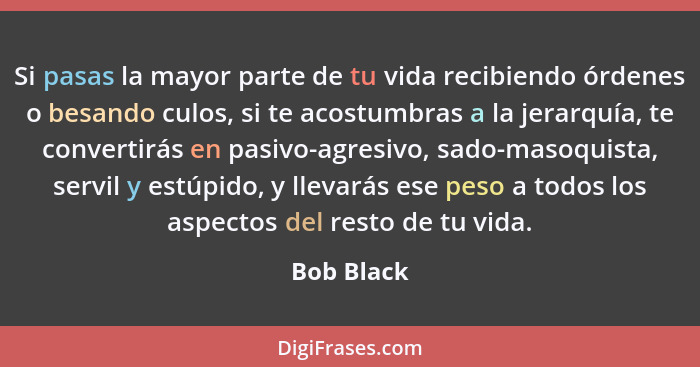 Si pasas la mayor parte de tu vida recibiendo órdenes o besando culos, si te acostumbras a la jerarquía, te convertirás en pasivo-agresivo... - Bob Black