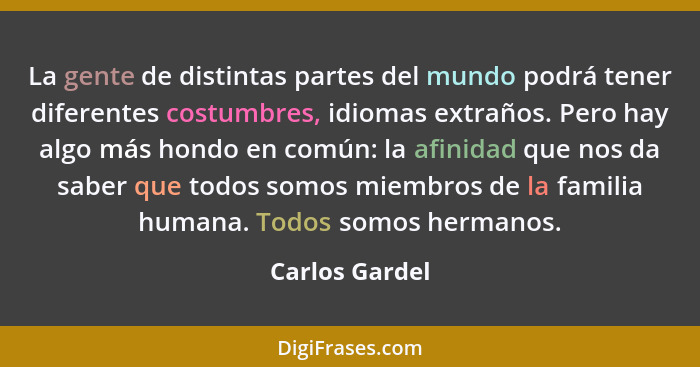 La gente de distintas partes del mundo podrá tener diferentes costumbres, idiomas extraños. Pero hay algo más hondo en común: la afini... - Carlos Gardel