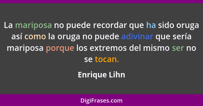 La mariposa no puede recordar que ha sido oruga así como la oruga no puede adivinar que sería mariposa porque los extremos del mismo se... - Enrique Lihn