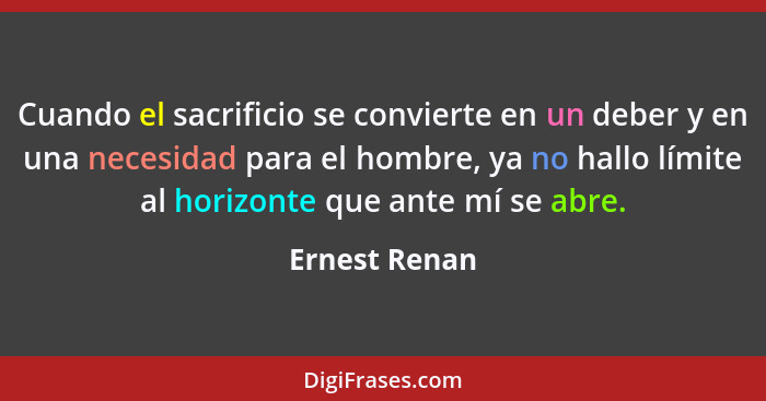 Cuando el sacrificio se convierte en un deber y en una necesidad para el hombre, ya no hallo límite al horizonte que ante mí se abre.... - Ernest Renan