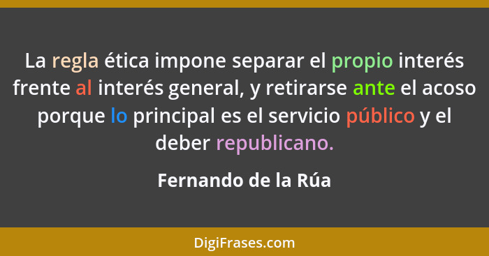 La regla ética impone separar el propio interés frente al interés general, y retirarse ante el acoso porque lo principal es el se... - Fernando de la Rúa