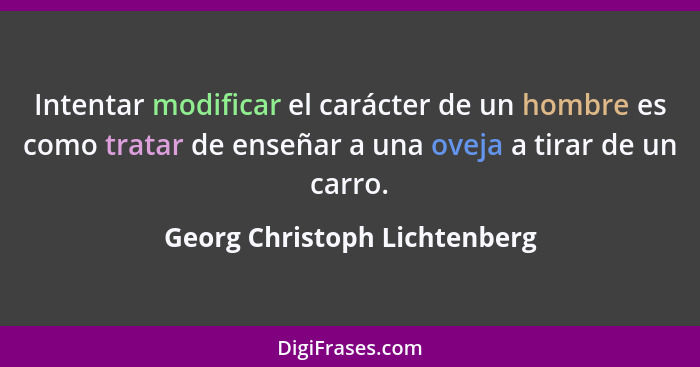 Intentar modificar el carácter de un hombre es como tratar de enseñar a una oveja a tirar de un carro.... - Georg Christoph Lichtenberg