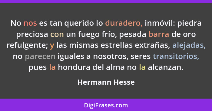 No nos es tan querido lo duradero, inmóvil: piedra preciosa con un fuego frío, pesada barra de oro refulgente; y las mismas estrellas... - Hermann Hesse