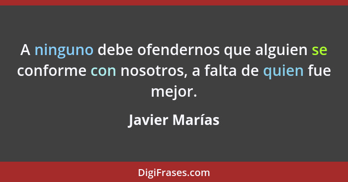 A ninguno debe ofendernos que alguien se conforme con nosotros, a falta de quien fue mejor.... - Javier Marías