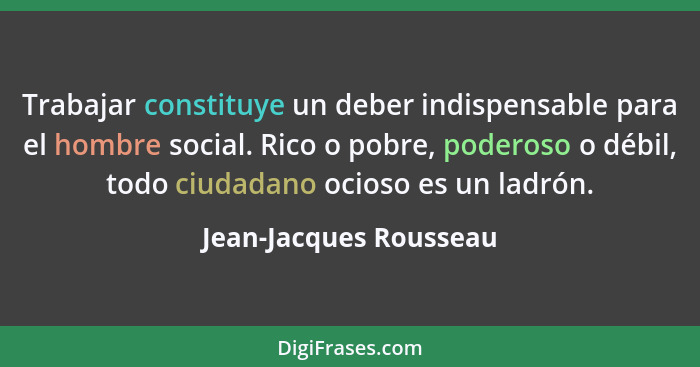 Trabajar constituye un deber indispensable para el hombre social. Rico o pobre, poderoso o débil, todo ciudadano ocioso es un... - Jean-Jacques Rousseau