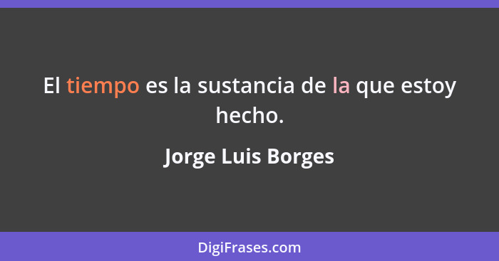 El tiempo es la sustancia de la que estoy hecho.... - Jorge Luis Borges