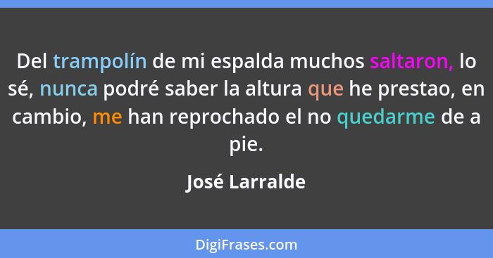 Del trampolín de mi espalda muchos saltaron, lo sé, nunca podré saber la altura que he prestao, en cambio, me han reprochado el no que... - José Larralde