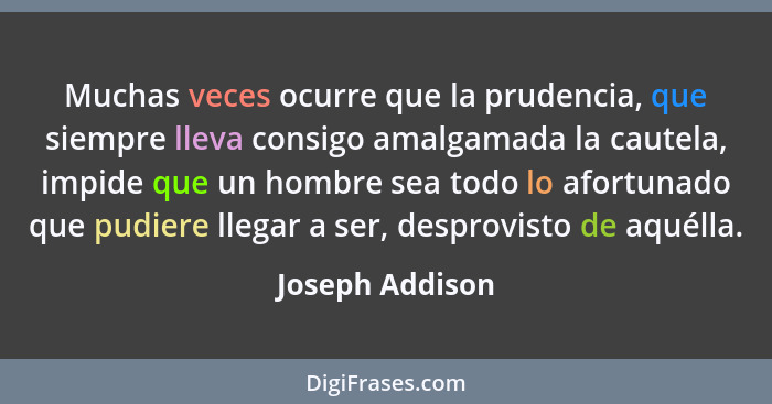 Muchas veces ocurre que la prudencia, que siempre lleva consigo amalgamada la cautela, impide que un hombre sea todo lo afortunado qu... - Joseph Addison