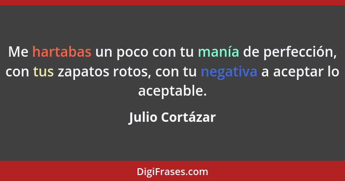 Me hartabas un poco con tu manía de perfección, con tus zapatos rotos, con tu negativa a aceptar lo aceptable.... - Julio Cortázar