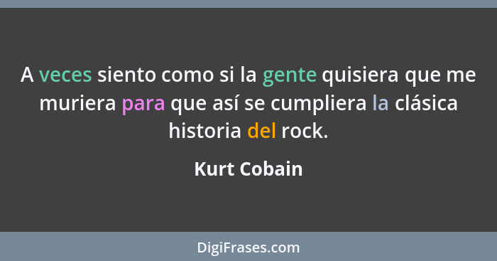 A veces siento como si la gente quisiera que me muriera para que así se cumpliera la clásica historia del rock.... - Kurt Cobain