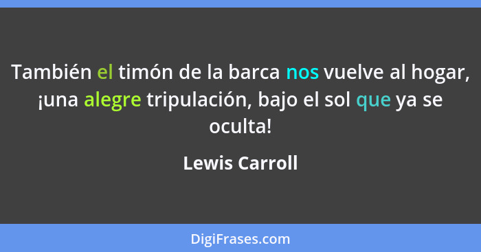 También el timón de la barca nos vuelve al hogar, ¡una alegre tripulación, bajo el sol que ya se oculta!... - Lewis Carroll