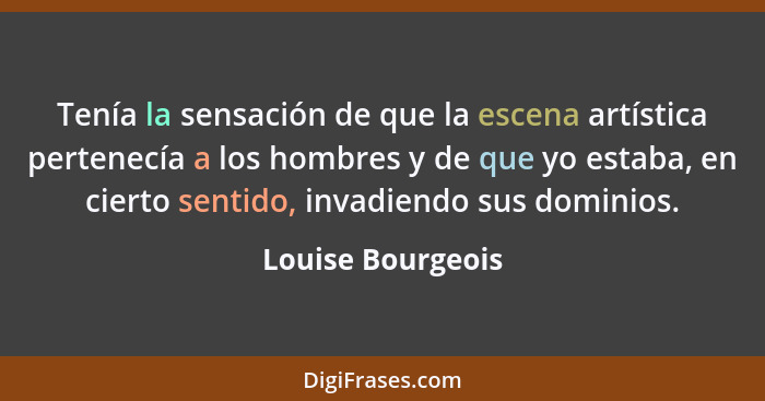 Tenía la sensación de que la escena artística pertenecía a los hombres y de que yo estaba, en cierto sentido, invadiendo sus domini... - Louise Bourgeois