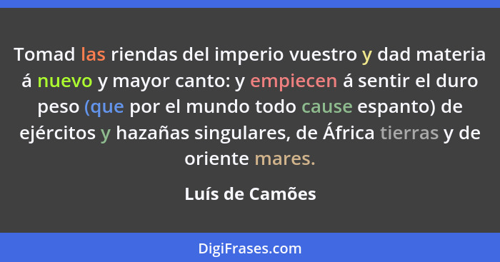 Tomad las riendas del imperio vuestro y dad materia á nuevo y mayor canto: y empiecen á sentir el duro peso (que por el mundo todo ca... - Luís de Camões