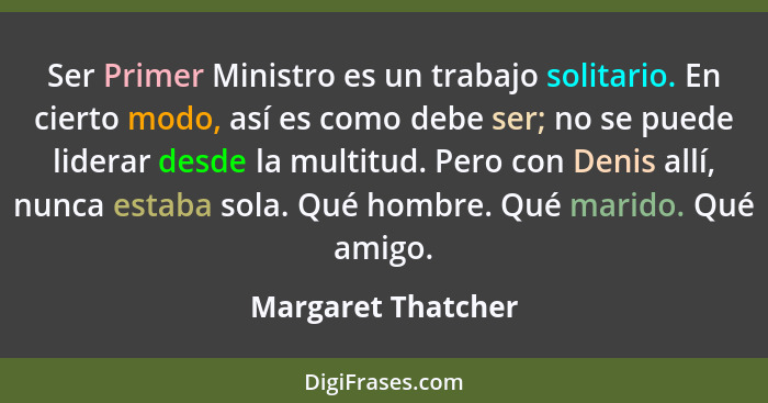 Ser Primer Ministro es un trabajo solitario. En cierto modo, así es como debe ser; no se puede liderar desde la multitud. Pero con... - Margaret Thatcher