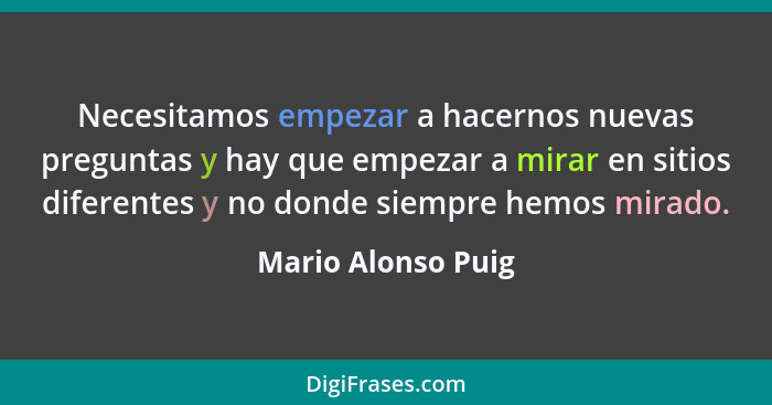 Necesitamos empezar a hacernos nuevas preguntas y hay que empezar a mirar en sitios diferentes y no donde siempre hemos mirado.... - Mario Alonso Puig