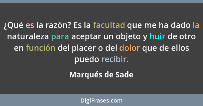 ¿Qué es la razón? Es la facultad que me ha dado la naturaleza para aceptar un objeto y huir de otro en función del placer o del dolo... - Marqués de Sade