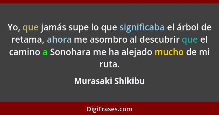 Yo, que jamás supe lo que significaba el árbol de retama, ahora me asombro al descubrir que el camino a Sonohara me ha alejado much... - Murasaki Shikibu