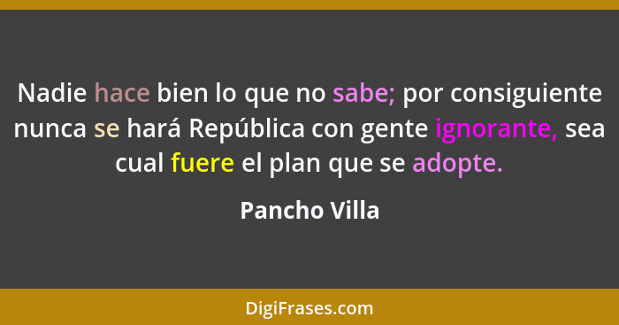 Nadie hace bien lo que no sabe; por consiguiente nunca se hará República con gente ignorante, sea cual fuere el plan que se adopte.... - Pancho Villa