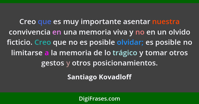 Creo que es muy importante asentar nuestra convivencia en una memoria viva y no en un olvido ficticio. Creo que no es posible olv... - Santiago Kovadloff