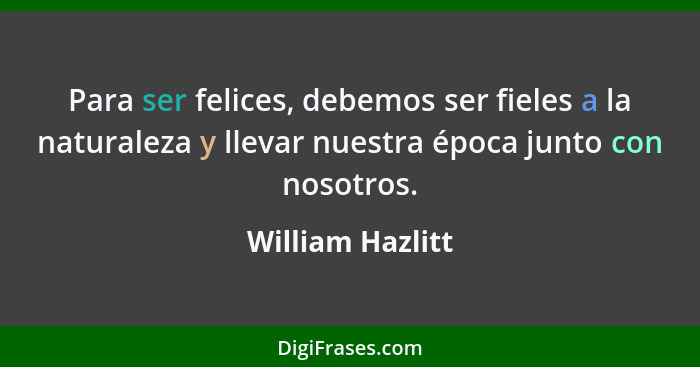 Para ser felices, debemos ser fieles a la naturaleza y llevar nuestra época junto con nosotros.... - William Hazlitt