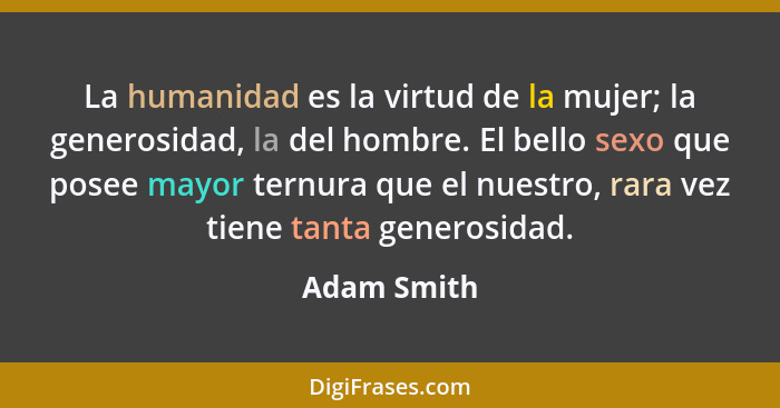 La humanidad es la virtud de la mujer; la generosidad, la del hombre. El bello sexo que posee mayor ternura que el nuestro, rara vez tien... - Adam Smith