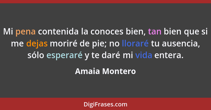 Mi pena contenida la conoces bien, tan bien que si me dejas moriré de pie; no lloraré tu ausencia, sólo esperaré y te daré mi vida ent... - Amaia Montero