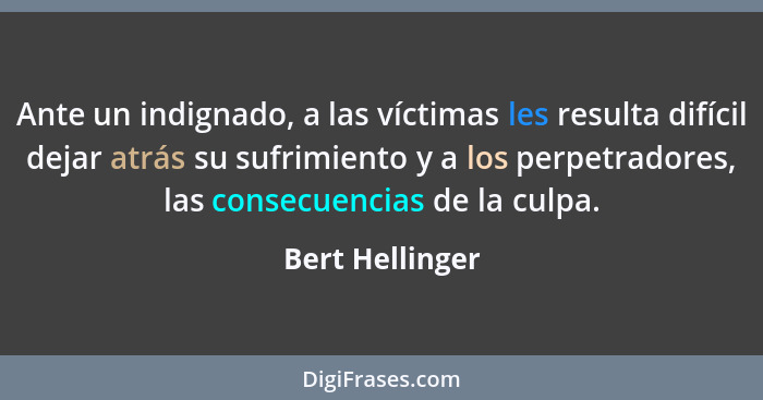 Ante un indignado, a las víctimas les resulta difícil dejar atrás su sufrimiento y a los perpetradores, las consecuencias de la culpa... - Bert Hellinger
