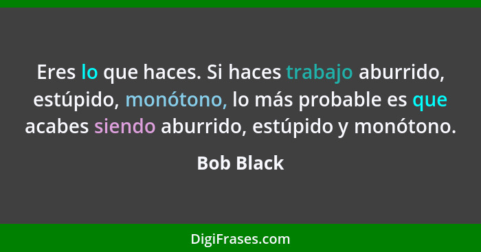 Eres lo que haces. Si haces trabajo aburrido, estúpido, monótono, lo más probable es que acabes siendo aburrido, estúpido y monótono.... - Bob Black