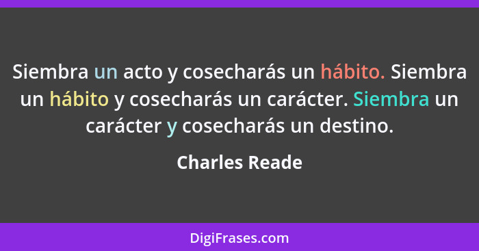 Siembra un acto y cosecharás un hábito. Siembra un hábito y cosecharás un carácter. Siembra un carácter y cosecharás un destino.... - Charles Reade