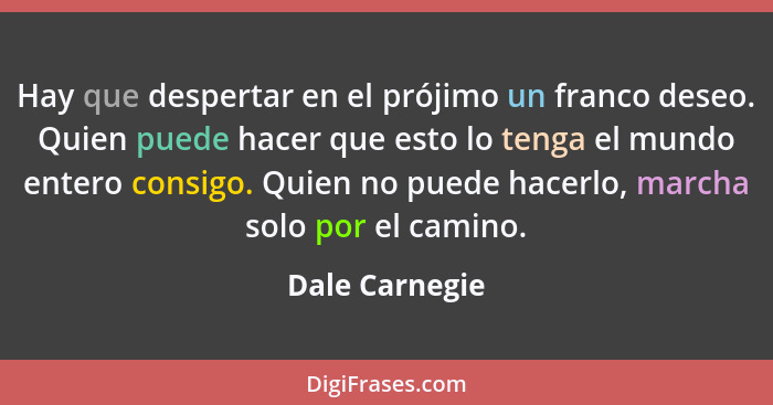 Hay que despertar en el prójimo un franco deseo. Quien puede hacer que esto lo tenga el mundo entero consigo. Quien no puede hacerlo,... - Dale Carnegie