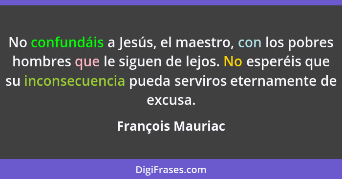 No confundáis a Jesús, el maestro, con los pobres hombres que le siguen de lejos. No esperéis que su inconsecuencia pueda serviros... - François Mauriac