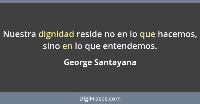 Nuestra dignidad reside no en lo que hacemos, sino en lo que entendemos.... - George Santayana