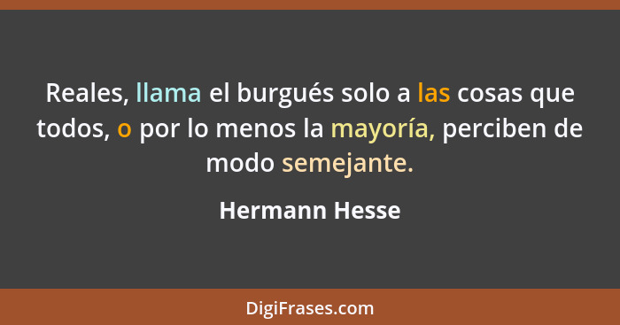 Reales, llama el burgués solo a las cosas que todos, o por lo menos la mayoría, perciben de modo semejante.... - Hermann Hesse