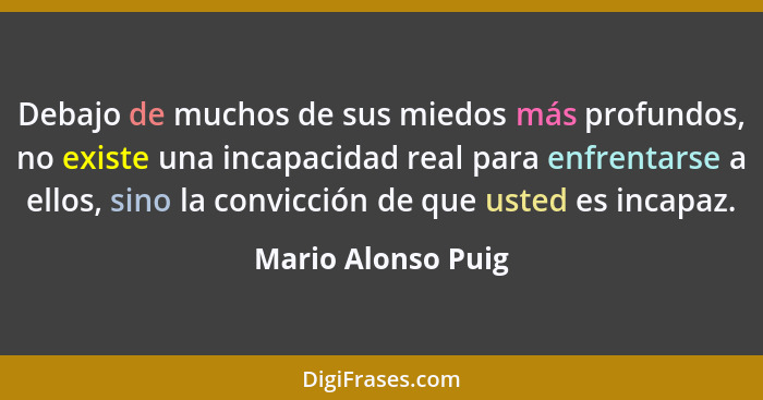 Debajo de muchos de sus miedos más profundos, no existe una incapacidad real para enfrentarse a ellos, sino la convicción de que u... - Mario Alonso Puig