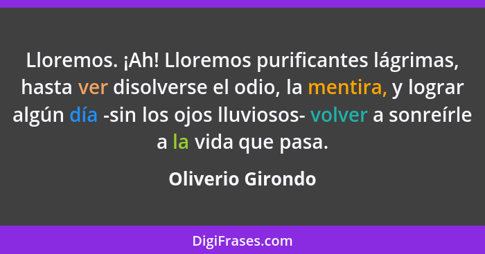 Lloremos. ¡Ah! Lloremos purificantes lágrimas, hasta ver disolverse el odio, la mentira, y lograr algún día -sin los ojos lluviosos... - Oliverio Girondo