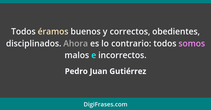Todos éramos buenos y correctos, obedientes, disciplinados. Ahora es lo contrario: todos somos malos e incorrectos.... - Pedro Juan Gutiérrez
