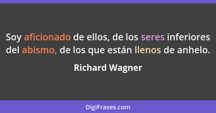 Soy aficionado de ellos, de los seres inferiores del abismo, de los que están llenos de anhelo.... - Richard Wagner