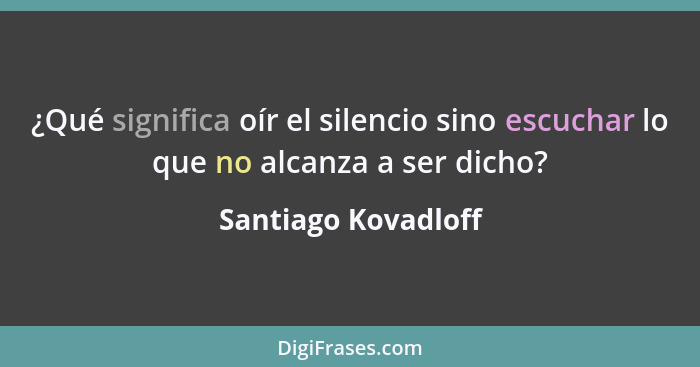 ¿Qué significa oír el silencio sino escuchar lo que no alcanza a ser dicho?... - Santiago Kovadloff