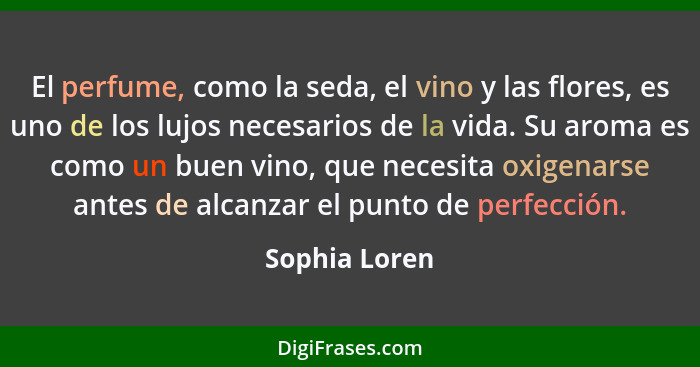 El perfume, como la seda, el vino y las flores, es uno de los lujos necesarios de la vida. Su aroma es como un buen vino, que necesita... - Sophia Loren