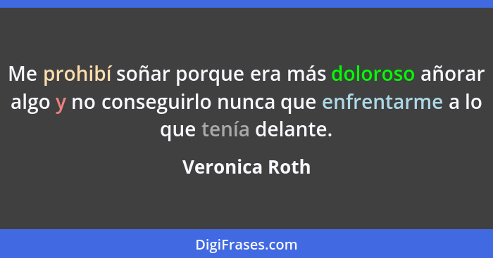 Me prohibí soñar porque era más doloroso añorar algo y no conseguirlo nunca que enfrentarme a lo que tenía delante.... - Veronica Roth