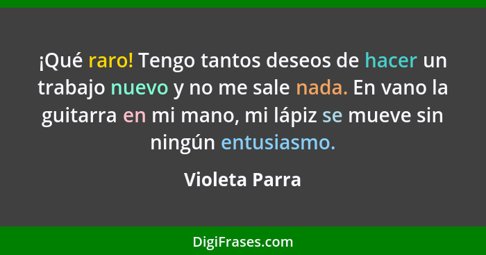 ¡Qué raro! Tengo tantos deseos de hacer un trabajo nuevo y no me sale nada. En vano la guitarra en mi mano, mi lápiz se mueve sin ning... - Violeta Parra