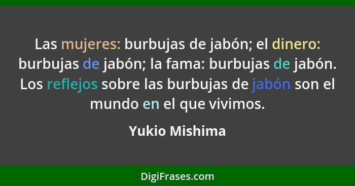 Las mujeres: burbujas de jabón; el dinero: burbujas de jabón; la fama: burbujas de jabón. Los reflejos sobre las burbujas de jabón son... - Yukio Mishima