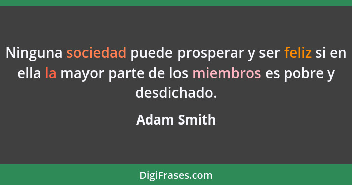 Ninguna sociedad puede prosperar y ser feliz si en ella la mayor parte de los miembros es pobre y desdichado.... - Adam Smith