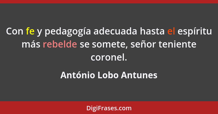 Con fe y pedagogía adecuada hasta el espíritu más rebelde se somete, señor teniente coronel.... - António Lobo Antunes