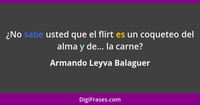 ¿No sabe usted que el flirt es un coqueteo del alma y de... la carne?... - Armando Leyva Balaguer