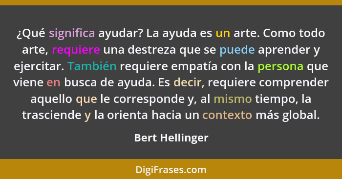 ¿Qué significa ayudar? La ayuda es un arte. Como todo arte, requiere una destreza que se puede aprender y ejercitar. También requiere... - Bert Hellinger