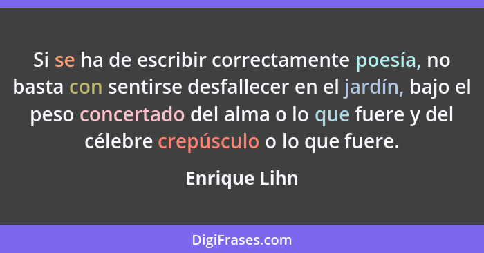 Si se ha de escribir correctamente poesía, no basta con sentirse desfallecer en el jardín, bajo el peso concertado del alma o lo que fu... - Enrique Lihn