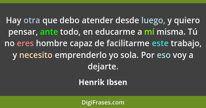 Hay otra que debo atender desde luego, y quiero pensar, ante todo, en educarme a mí misma. Tú no eres hombre capaz de facilitarme este... - Henrik Ibsen